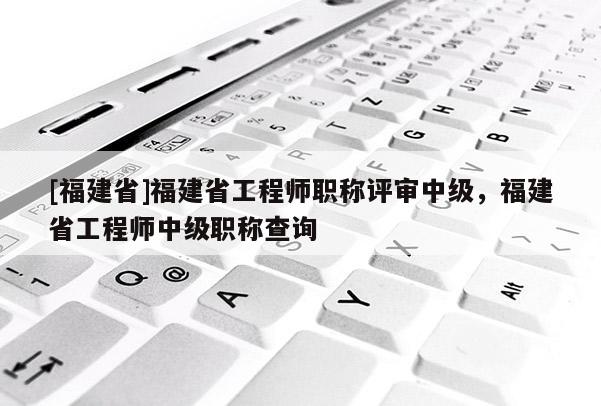 [福建省]福建省工程師職稱評(píng)審中級(jí)，福建省工程師中級(jí)職稱查詢