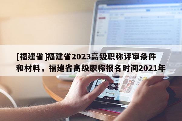 [福建省]福建省2023高級職稱評審條件和材料，福建省高級職稱報名時間2021年