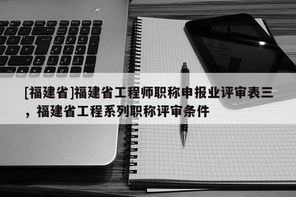 [福建省]福建省工程師職稱申報(bào)業(yè)評(píng)審表三，福建省工程系列職稱評(píng)審條件