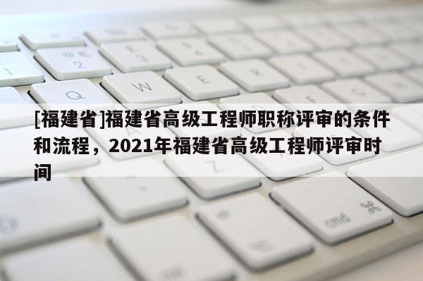 [福建省]福建省高級(jí)工程師職稱評(píng)審的條件和流程，2021年福建省高級(jí)工程師評(píng)審時(shí)間