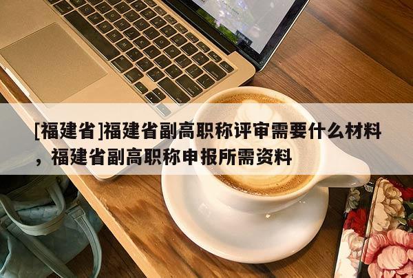 [福建省]福建省副高職稱評(píng)審需要什么材料，福建省副高職稱申報(bào)所需資料