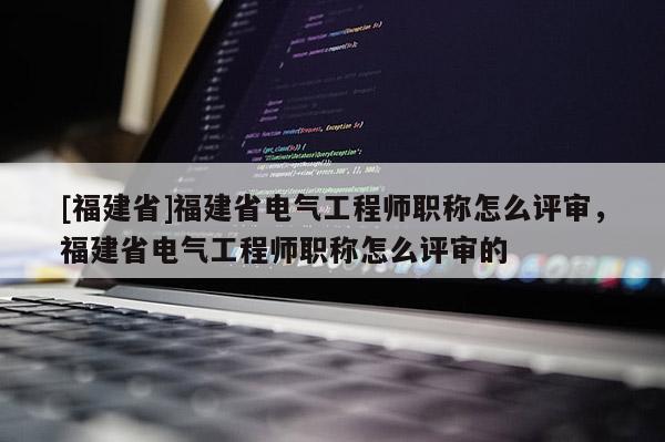 [福建省]福建省電氣工程師職稱怎么評審，福建省電氣工程師職稱怎么評審的