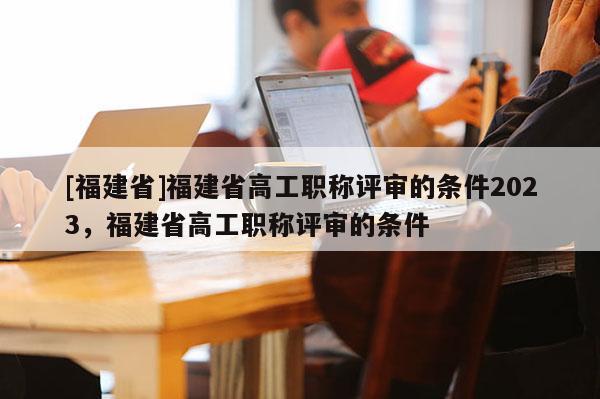 [福建省]福建省高工職稱評審的條件2023，福建省高工職稱評審的條件