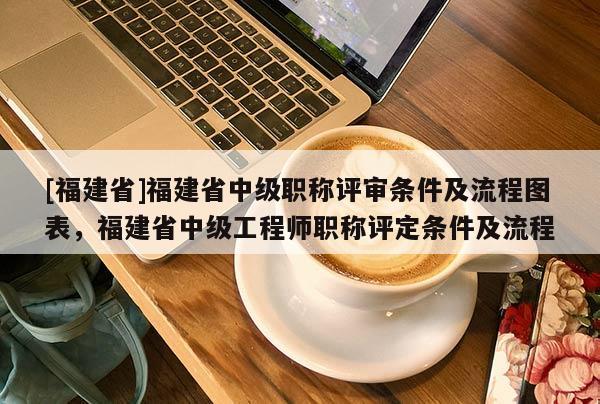 [福建省]福建省中級(jí)職稱評(píng)審條件及流程圖表，福建省中級(jí)工程師職稱評(píng)定條件及流程