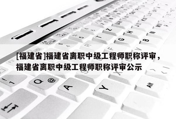 [福建省]福建省離職中級工程師職稱評審，福建省離職中級工程師職稱評審公示