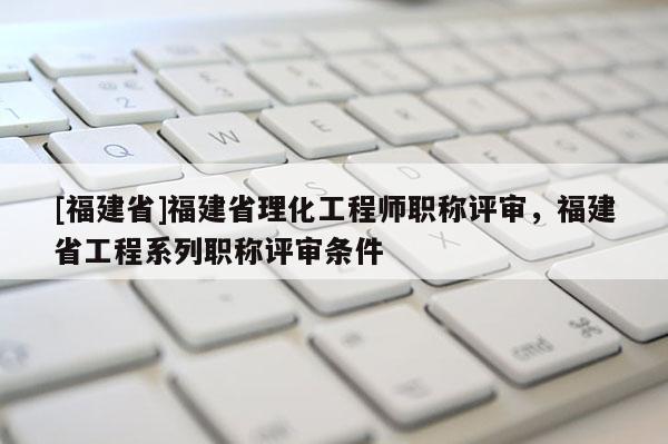 [福建省]福建省理化工程師職稱評審，福建省工程系列職稱評審條件