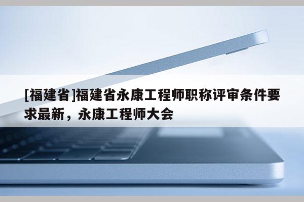 [福建省]福建省永康工程師職稱評審條件要求最新，永康工程師大會