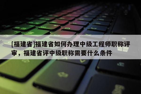 [福建省]福建省如何辦理中級工程師職稱評審，福建省評中級職稱需要什么條件