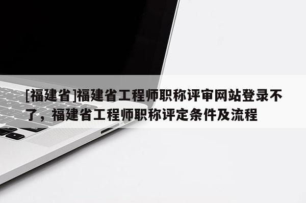 [福建省]福建省工程師職稱評審網(wǎng)站登錄不了，福建省工程師職稱評定條件及流程