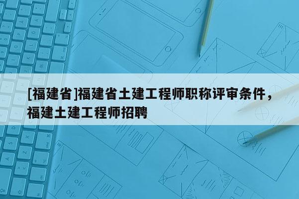 [福建省]福建省土建工程師職稱評審條件，福建土建工程師招聘