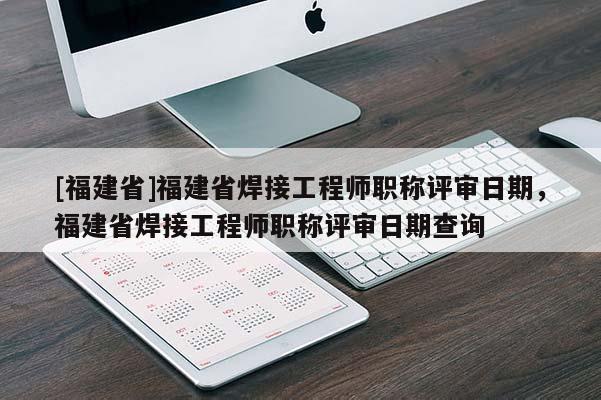 [福建省]福建省焊接工程師職稱評(píng)審日期，福建省焊接工程師職稱評(píng)審日期查詢