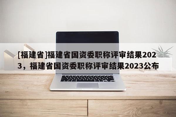 [福建省]福建省國(guó)資委職稱評(píng)審結(jié)果2023，福建省國(guó)資委職稱評(píng)審結(jié)果2023公布