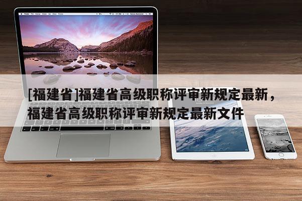 [福建省]福建省高級職稱評審新規(guī)定最新，福建省高級職稱評審新規(guī)定最新文件