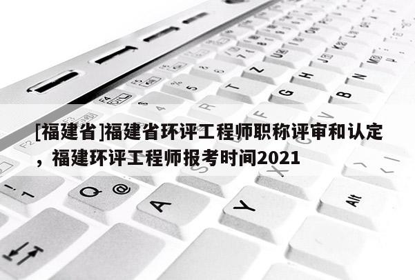 [福建省]福建省環(huán)評工程師職稱評審和認(rèn)定，福建環(huán)評工程師報考時間2021