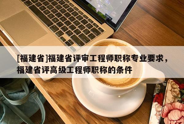 [福建省]福建省評審工程師職稱專業(yè)要求，福建省評高級工程師職稱的條件