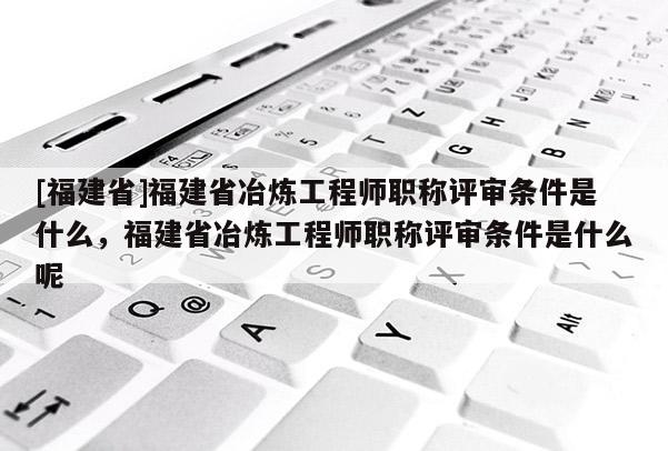 [福建省]福建省冶煉工程師職稱評審條件是什么，福建省冶煉工程師職稱評審條件是什么呢