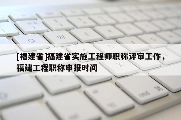 [福建省]福建省實施工程師職稱評審工作，福建工程職稱申報時間