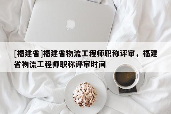 [福建省]福建省物流工程師職稱評(píng)審，福建省物流工程師職稱評(píng)審時(shí)間