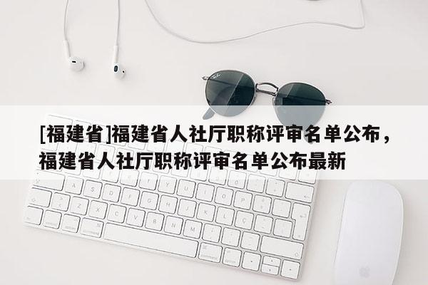 [福建省]福建省人社廳職稱評審名單公布，福建省人社廳職稱評審名單公布最新