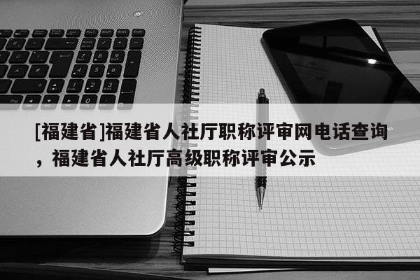 [福建省]福建省人社廳職稱評審網(wǎng)電話查詢，福建省人社廳高級職稱評審公示