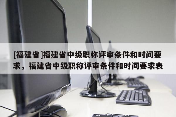 [福建省]福建省中級職稱評審條件和時間要求，福建省中級職稱評審條件和時間要求表