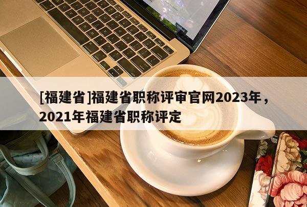 [福建省]福建省職稱評審官網(wǎng)2023年，2021年福建省職稱評定