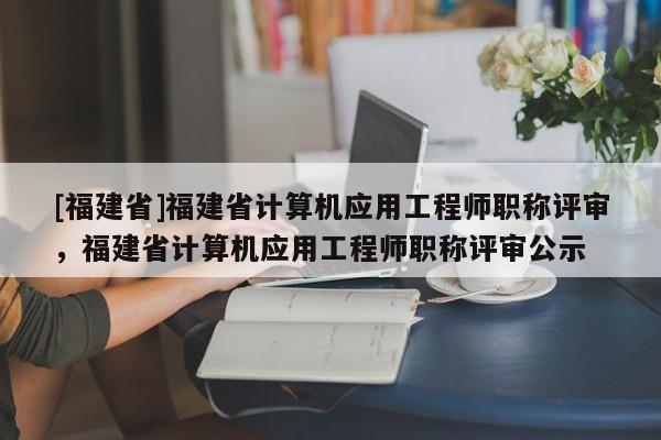 [福建省]福建省計算機(jī)應(yīng)用工程師職稱評審，福建省計算機(jī)應(yīng)用工程師職稱評審公示