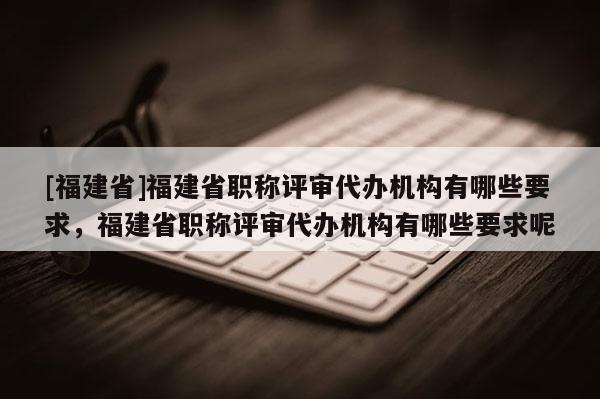 [福建省]福建省職稱評審代辦機構(gòu)有哪些要求，福建省職稱評審代辦機構(gòu)有哪些要求呢