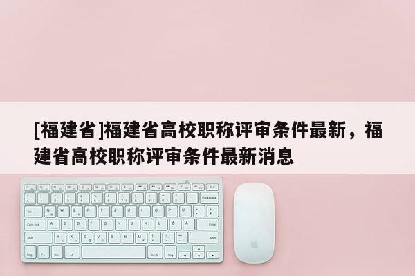 [福建省]福建省高校職稱評審條件最新，福建省高校職稱評審條件最新消息