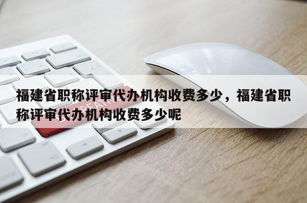 福建省職稱評審代辦機構收費多少，福建省職稱評審代辦機構收費多少呢