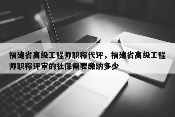 福建省高級(jí)工程師職稱代評(píng)，福建省高級(jí)工程師職稱評(píng)審的社保需要繳納多少