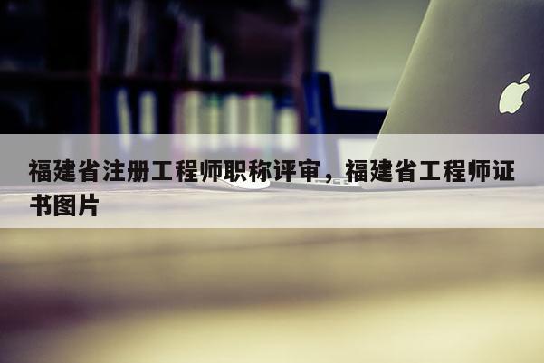 福建省注冊(cè)工程師職稱評(píng)審，福建省工程師證書圖片