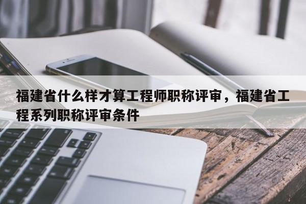 福建省什么樣才算工程師職稱評審，福建省工程系列職稱評審條件