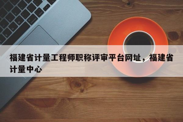 福建省計量工程師職稱評審平臺網(wǎng)址，福建省計量中心