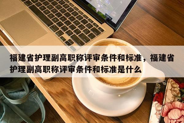 福建省護理副高職稱評審條件和標準，福建省護理副高職稱評審條件和標準是什么