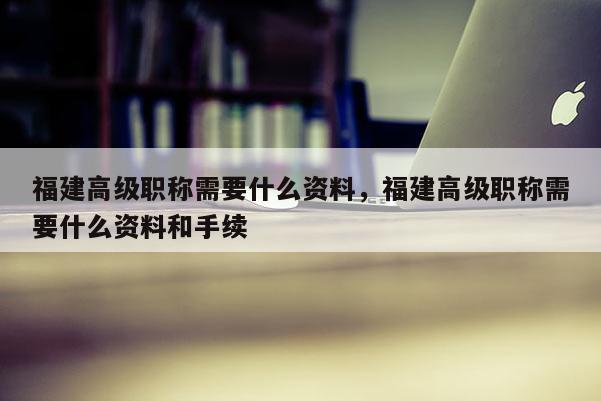 福建高級職稱需要什么資料，福建高級職稱需要什么資料和手續(xù)