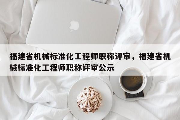 福建省機械標準化工程師職稱評審，福建省機械標準化工程師職稱評審公示