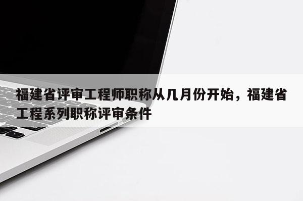 福建省評(píng)審工程師職稱從幾月份開始，福建省工程系列職稱評(píng)審條件