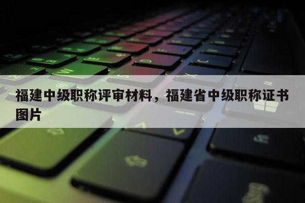 福建中級職稱評審材料，福建省中級職稱證書圖片