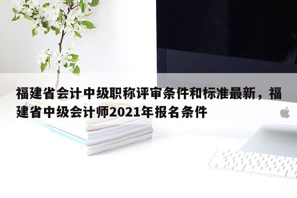 福建省會計中級職稱評審條件和標(biāo)準(zhǔn)最新，福建省中級會計師2021年報名條件