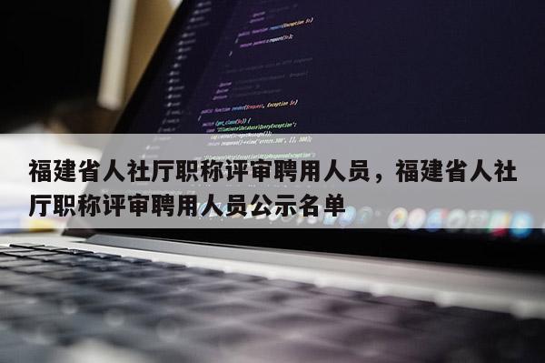 福建省人社廳職稱評(píng)審聘用人員，福建省人社廳職稱評(píng)審聘用人員公示名單