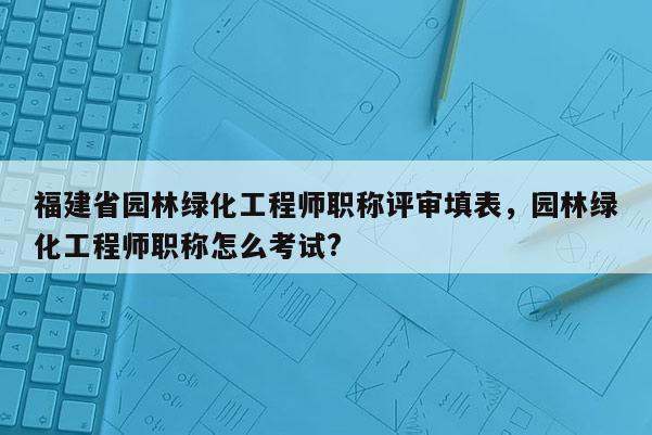 福建省園林綠化工程師職稱評審填表，園林綠化工程師職稱怎么考試?