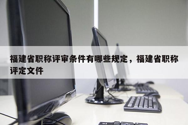 福建省職稱評(píng)審條件有哪些規(guī)定，福建省職稱評(píng)定文件