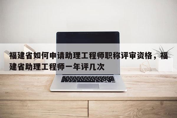 福建省如何申請(qǐng)助理工程師職稱評(píng)審資格，福建省助理工程師一年評(píng)幾次