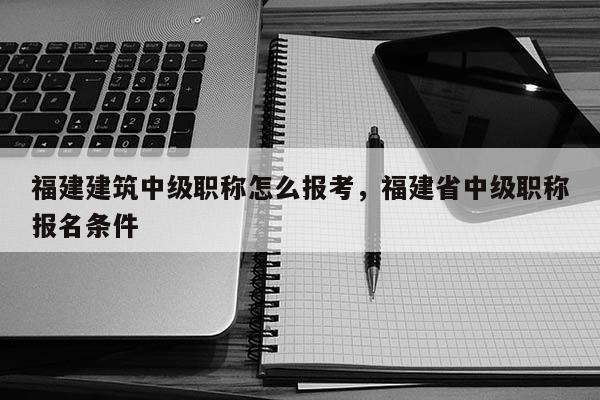 福建建筑中級職稱怎么報考，福建省中級職稱報名條件