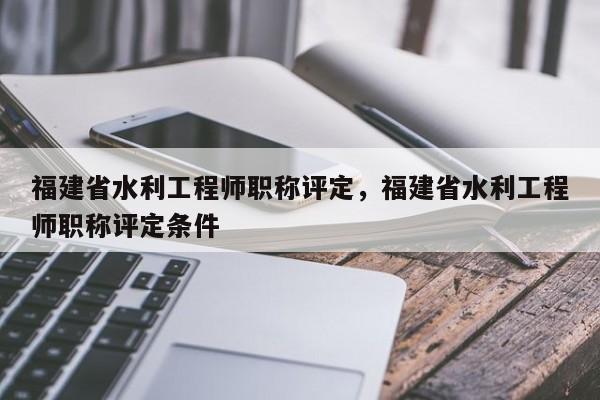 福建省水利工程師職稱(chēng)評(píng)定，福建省水利工程師職稱(chēng)評(píng)定條件