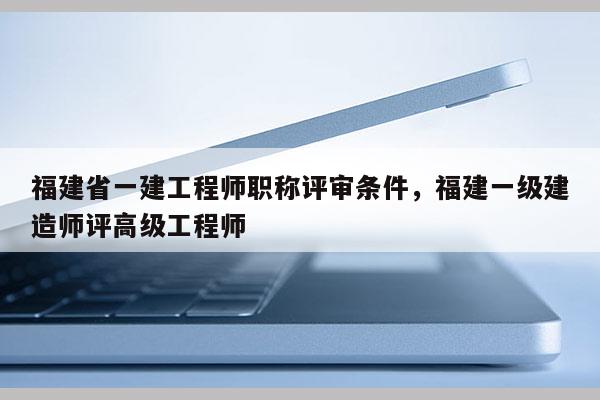 福建省一建工程師職稱評審條件，福建一級建造師評高級工程師