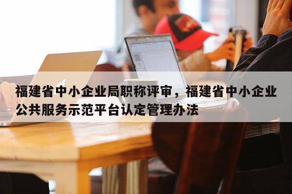 福建省中小企業(yè)局職稱評審，福建省中小企業(yè)公共服務示范平臺認定管理辦法