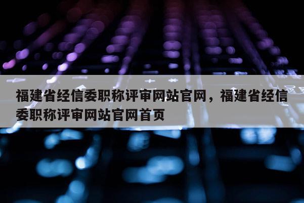 福建省經信委職稱評審網站官網，福建省經信委職稱評審網站官網首頁