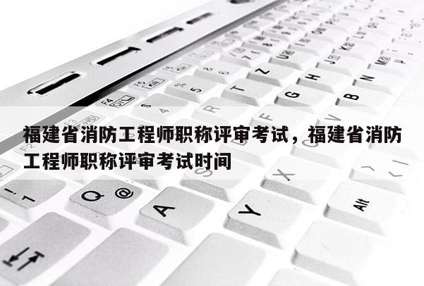 福建省消防工程師職稱評審考試，福建省消防工程師職稱評審考試時間